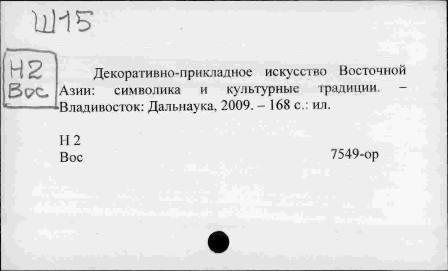 ﻿11115
Н2

Декоративно-прикладное искусство Восточной
Азии: символика и ■Владивосток: Дальнаука,
культурные традиции, 2009. - 168 с.: ил.
Н2
Вос
7549-ор